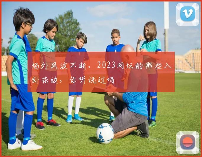 场外风波不断，2023网坛的那些八卦花边，你听说过吗