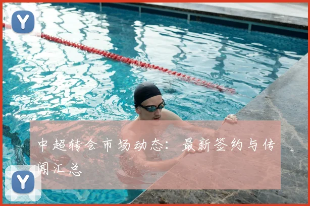 中超转会市场动态：最新签约与传闻汇总