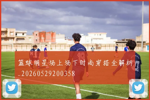 篮球明星场上场下时尚穿搭全解析_20260529200358