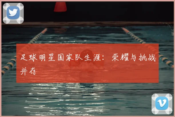足球明星国家队生涯：荣耀与挑战并存
