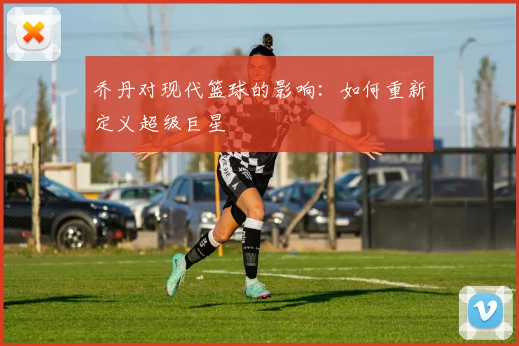 乔丹对现代篮球的影响:如何重新定义超级巨星