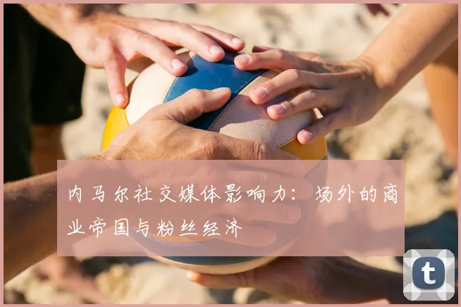 内马尔社交媒体影响力:场外的商业帝国与粉丝经济