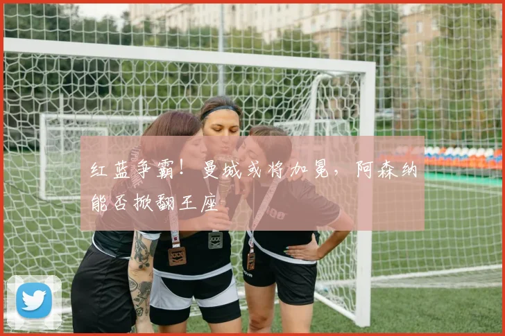 红蓝争霸！曼城或将加冕，阿森纳能否掀翻王座
