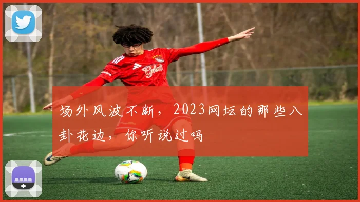 场外风波不断，2023网坛的那些八卦花边，你听说过吗