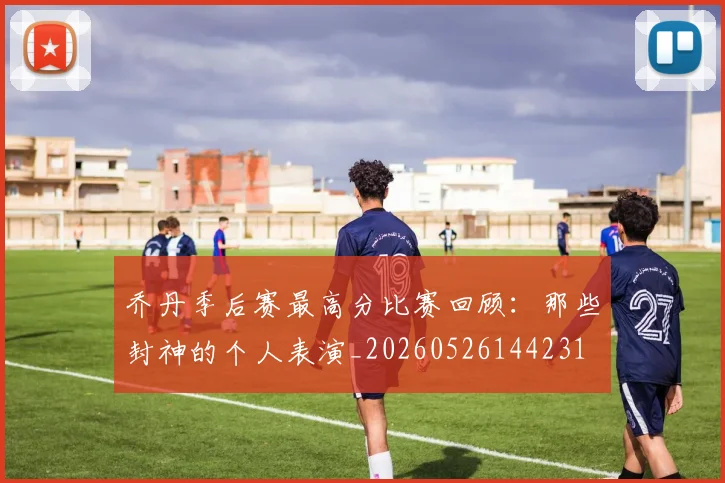 乔丹季后赛最高分比赛回顾：那些封神的个人表演_20260526144231