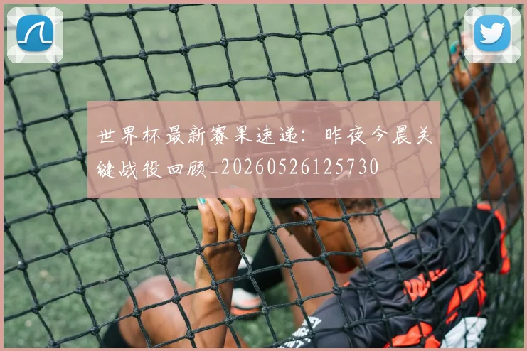 世界杯最新赛果速递:昨夜今晨关键战役回顾_20260526125730