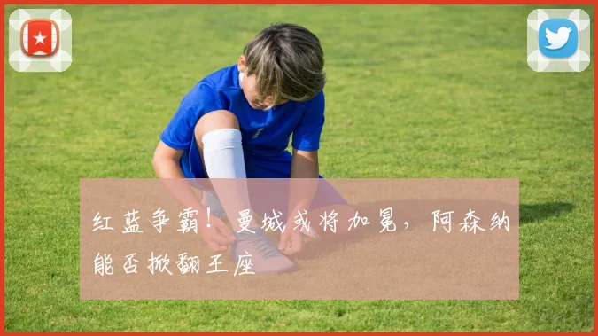 红蓝争霸！曼城或将加冕，阿森纳能否掀翻王座