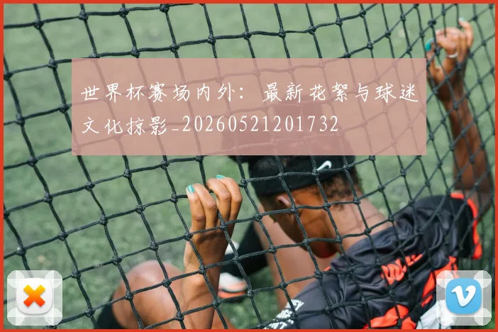 世界杯赛场内外：最新花絮与球迷文化掠影_20260521201732