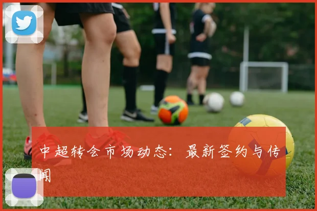 中超转会市场动态：最新签约与传闻
