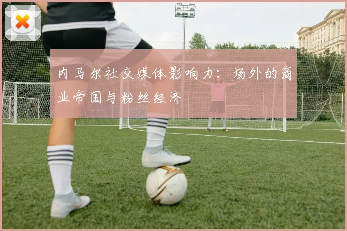 内马尔社交媒体影响力:场外的商业帝国与粉丝经济