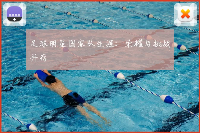 足球明星国家队生涯：荣耀与挑战并存
