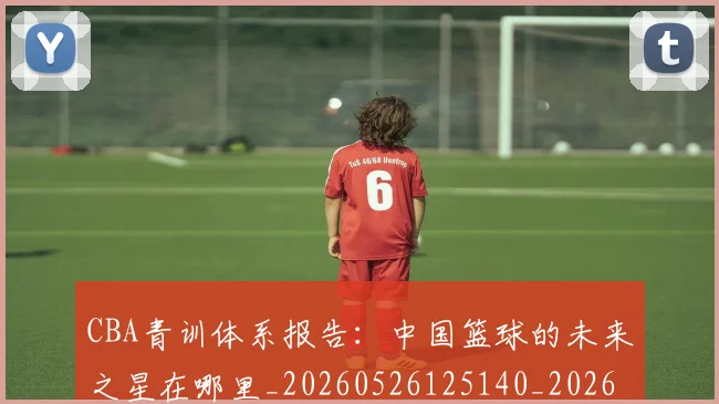 CBA青训体系报告：中国篮球的未来之星在哪里_20260526125140_20260606165319