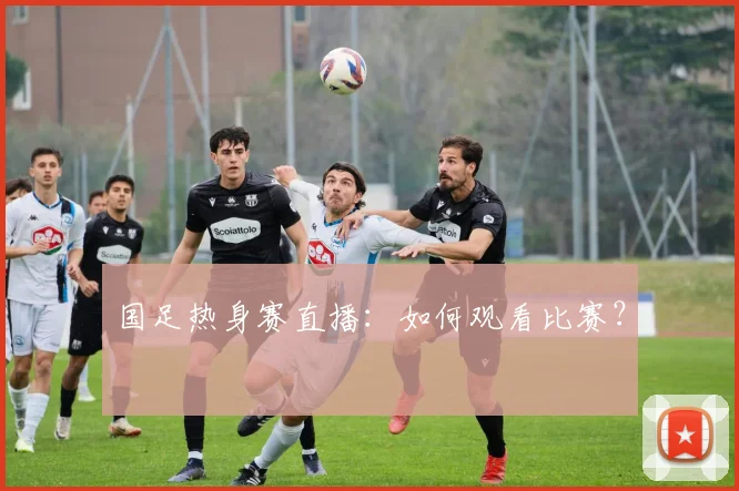 国足热身赛直播:如何观看比赛?