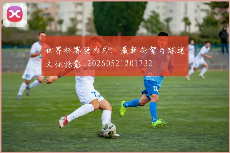 世界杯赛场内外：最新花絮与球迷文化掠影_20260521201732