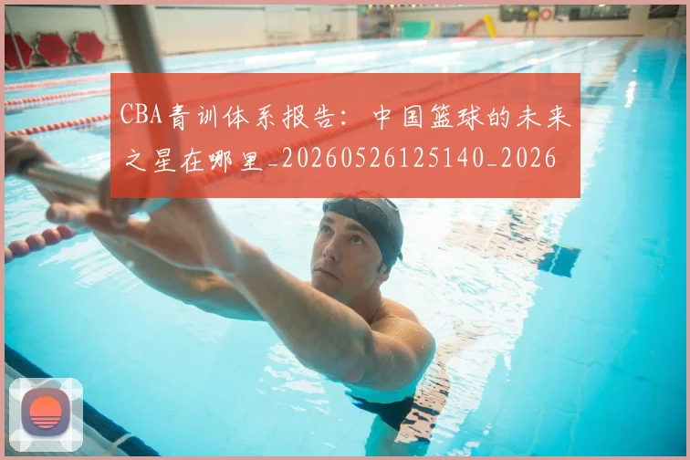 CBA青训体系报告：中国篮球的未来之星在哪里_20260526125140_20260606165319