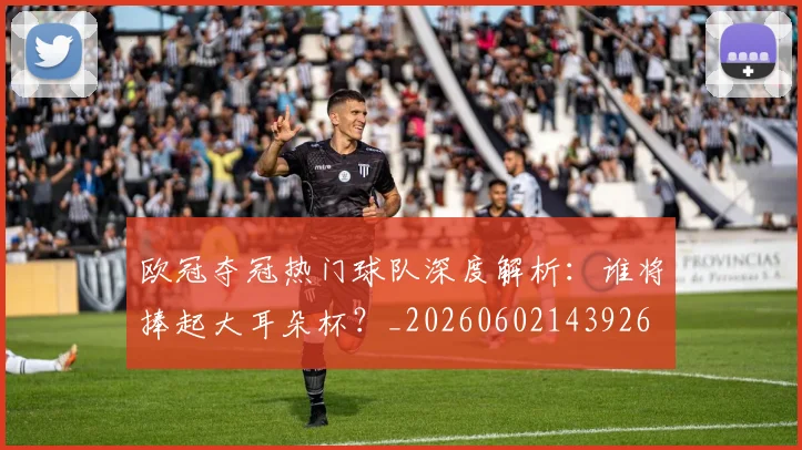 欧冠夺冠热门球队深度解析:谁将捧起大耳朵杯?_20260602143926