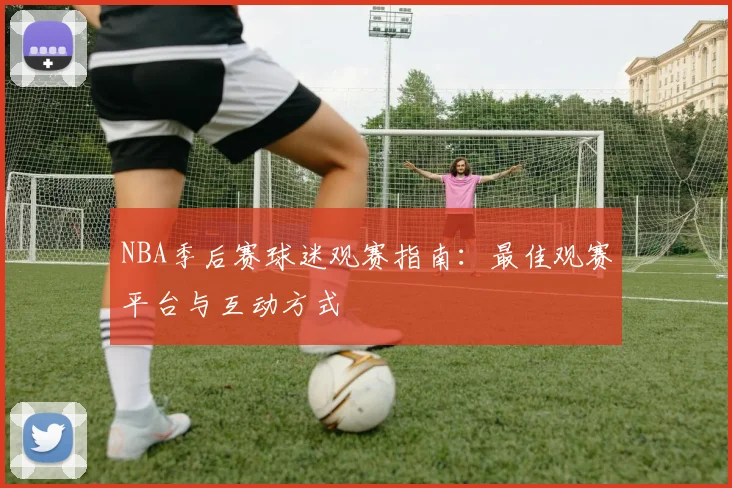 NBA季后赛球迷观赛指南：最佳观赛平台与互动方式