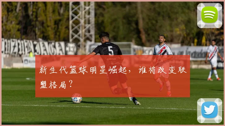 新生代篮球明星崛起，谁将改变联盟格局？